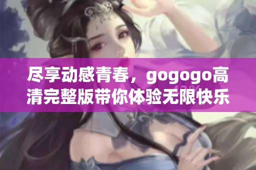 尽享动感青春，gogogo高清完整版带你体验无限快乐