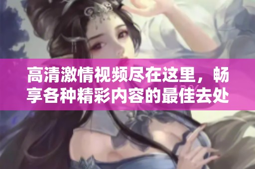 高清激情视频尽在这里，畅享各种精彩内容的最佳去处