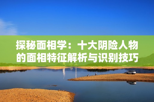 探秘面相学：十大阴险人物的面相特征解析与识别技巧