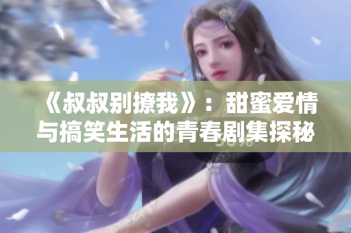 《叔叔别撩我》：甜蜜爱情与搞笑生活的青春剧集探秘