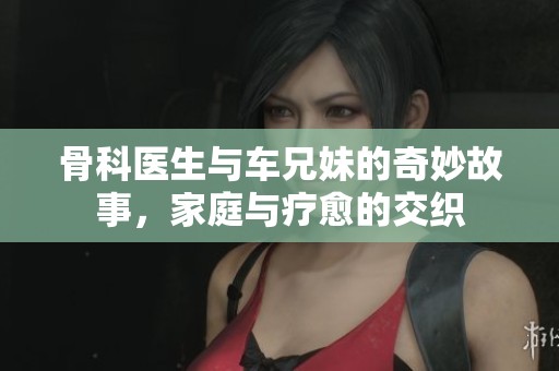 骨科医生与车兄妹的奇妙故事，家庭与疗愈的交织