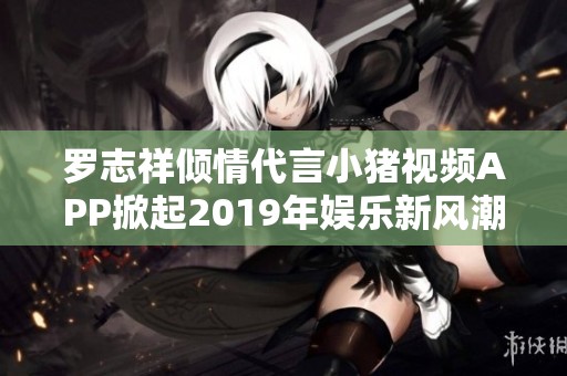 罗志祥倾情代言小猪视频APP掀起2019年娱乐新风潮