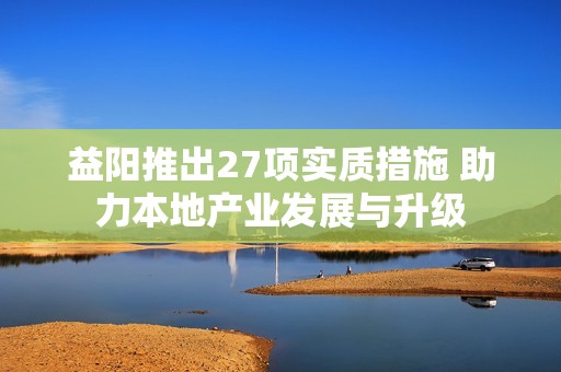 益阳推出27项实质措施 助力本地产业发展与升级
