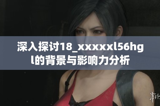 深入探讨18_xxxxxl56hgl的背景与影响力分析