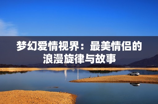 梦幻爱情视界：最美情侣的浪漫旋律与故事