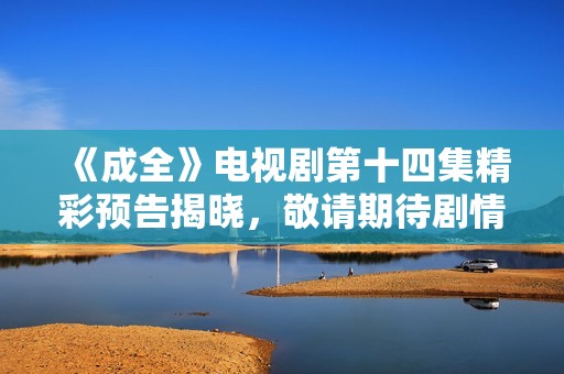 《成全》电视剧第十四集精彩预告揭晓，敬请期待剧情发展