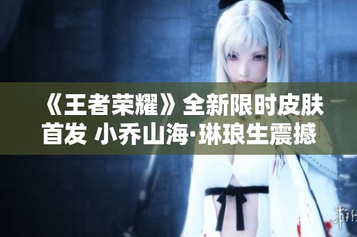 《王者荣耀》全新限时皮肤首发 小乔山海·琳琅生震撼登场