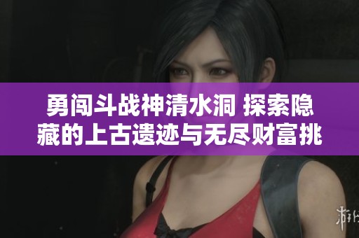 勇闯斗战神清水洞 探索隐藏的上古遗迹与无尽财富挑战你吗