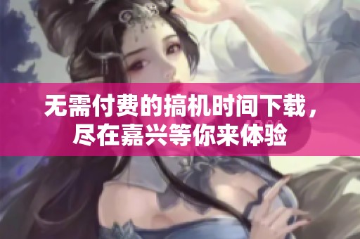 无需付费的搞机时间下载，尽在嘉兴等你来体验