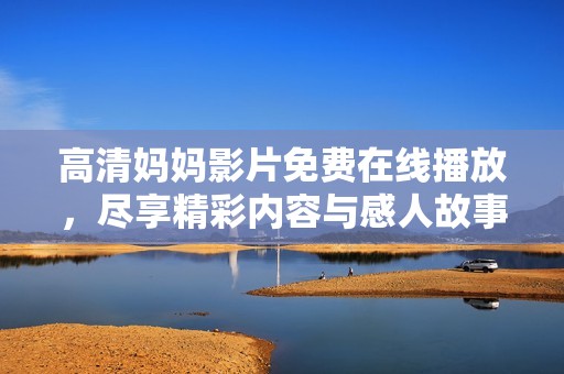 高清妈妈影片免费在线播放，尽享精彩内容与感人故事