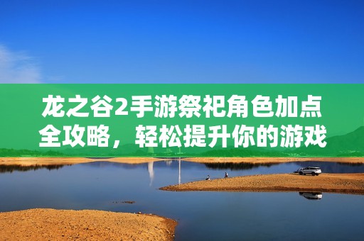 龙之谷2手游祭祀角色加点全攻略，轻松提升你的游戏体验与战斗力