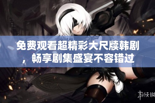 免费观看超精彩大尺牍韩剧，畅享剧集盛宴不容错过