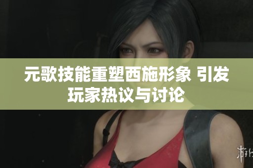元歌技能重塑西施形象 引发玩家热议与讨论