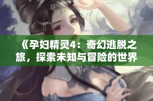 《孕妇精灵4：奇幻逃脱之旅，探索未知与冒险的世界》