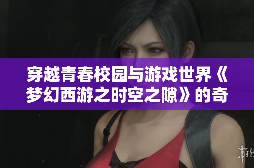 穿越青春校园与游戏世界《梦幻西游之时空之隙》的奇幻冒险之旅