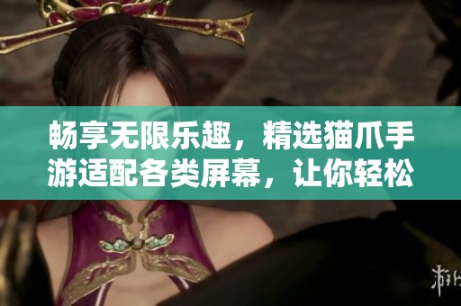 畅享无限乐趣，精选猫爪手游适配各类屏幕，让你轻松游戏乐无穷