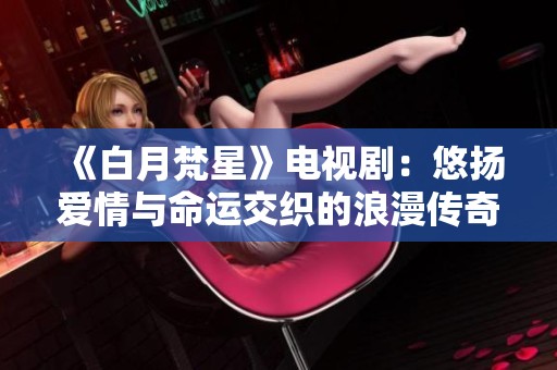 《白月梵星》电视剧：悠扬爱情与命运交织的浪漫传奇故事