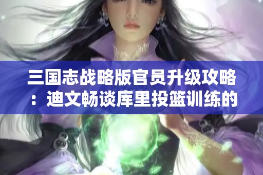 三国志战略版官员升级攻略：迪文畅谈库里投篮训练的秘诀与坚持