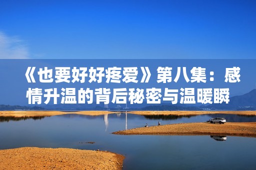 《也要好好疼爱》第八集：感情升温的背后秘密与温暖瞬间