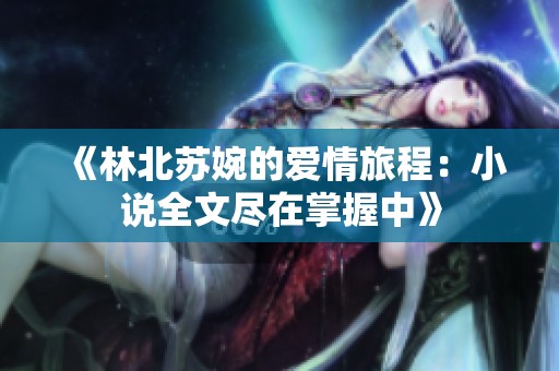 《林北苏婉的爱情旅程：小说全文尽在掌握中》