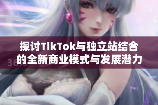 探讨TikTok与独立站结合的全新商业模式与发展潜力