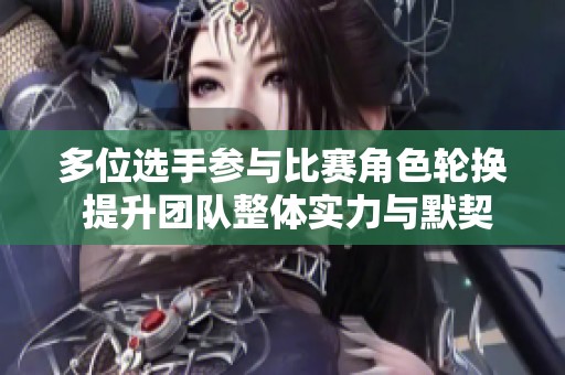 多位选手参与比赛角色轮换 提升团队整体实力与默契