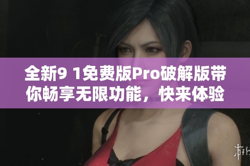 全新9 1免费版Pro破解版带你畅享无限功能，快来体验吧