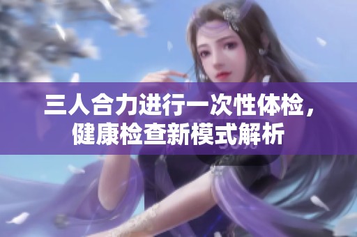 三人合力进行一次性体检，健康检查新模式解析