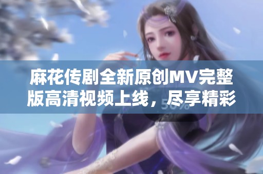 麻花传剧全新原创MV完整版高清视频上线，尽享精彩瞬间