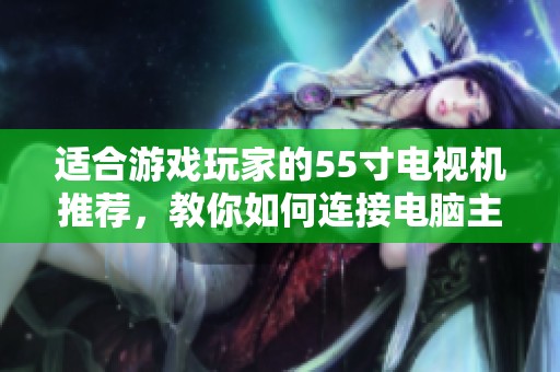 适合游戏玩家的55寸电视机推荐，教你如何连接电脑主机畅玩游戏