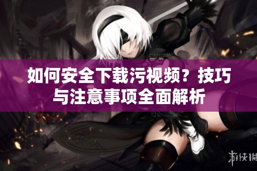 如何安全下载污视频？技巧与注意事项全面解析