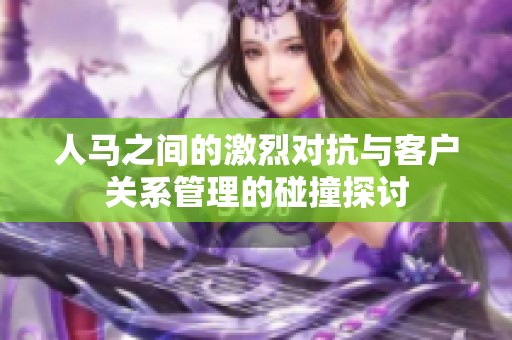 人马之间的激烈对抗与客户关系管理的碰撞探讨