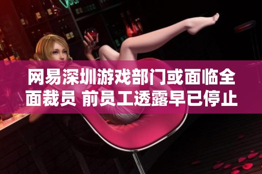 网易深圳游戏部门或面临全面裁员 前员工透露早已停止招聘