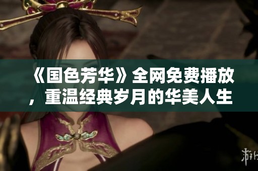 《国色芳华》全网免费播放，重温经典岁月的华美人生
