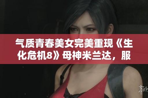 气质青春美女完美重现《生化危机8》母神米兰达，服化道令人惊艳！
