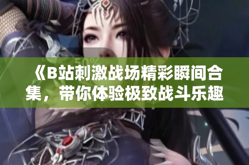 《B站刺激战场精彩瞬间合集，带你体验极致战斗乐趣》