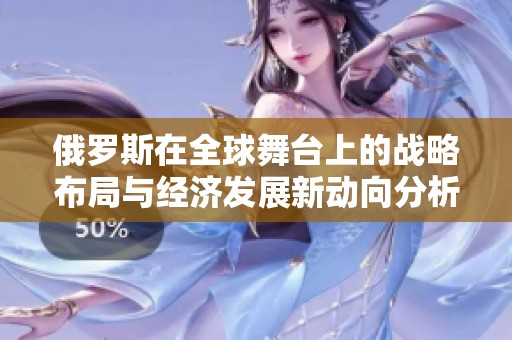 俄罗斯在全球舞台上的战略布局与经济发展新动向分析