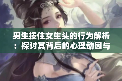 男生按住女生头的行为解析：探讨其背后的心理动因与社会影响