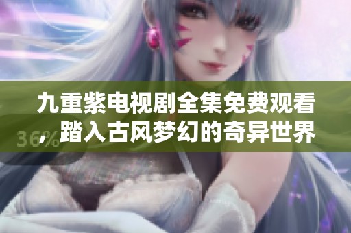 九重紫电视剧全集免费观看，踏入古风梦幻的奇异世界探索之旅