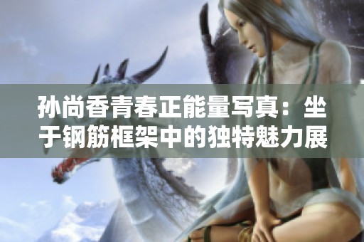 孙尚香青春正能量写真：坐于钢筋框架中的独特魅力展示
