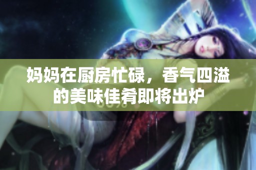 妈妈在厨房忙碌，香气四溢的美味佳肴即将出炉