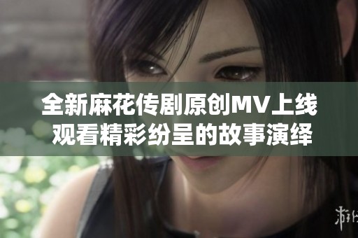 全新麻花传剧原创MV上线 观看精彩纷呈的故事演绎