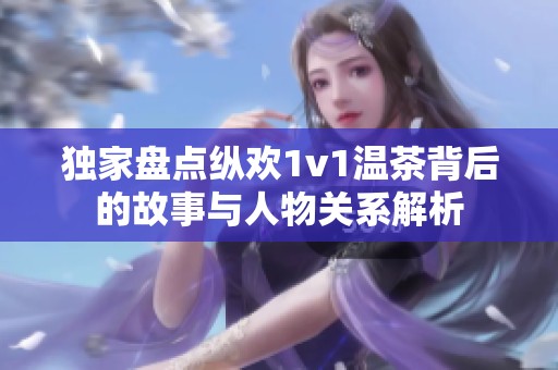 独家盘点纵欢1v1温茶背后的故事与人物关系解析