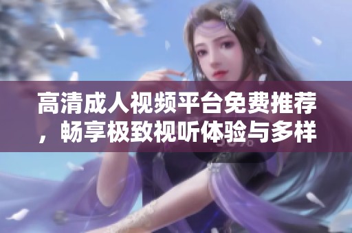 高清成人视频平台免费推荐，畅享极致视听体验与多样选择