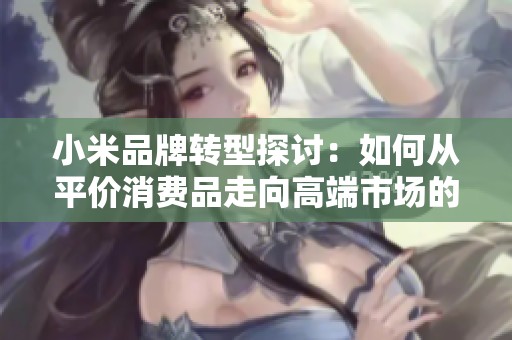 小米品牌转型探讨：如何从平价消费品走向高端市场的成功之路