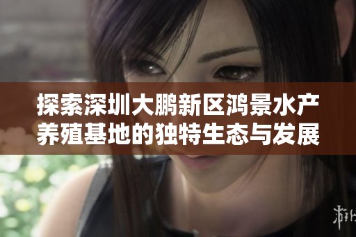 探索深圳大鹏新区鸿景水产养殖基地的独特生态与发展潜力