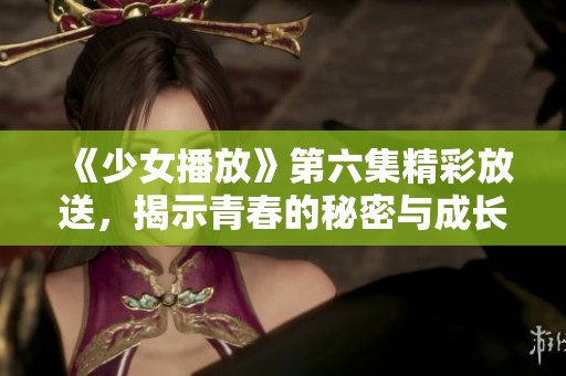 《少女播放》第六集精彩放送，揭示青春的秘密与成长之路
