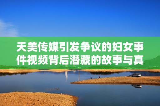 天美传媒引发争议的妇女事件视频背后潜藏的故事与真相
