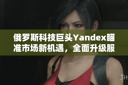 俄罗斯科技巨头Yandex瞄准市场新机遇，全面升级服务平台