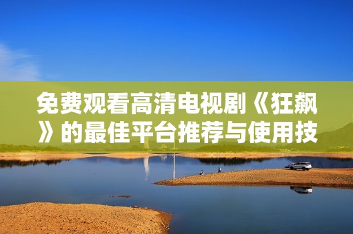 免费观看高清电视剧《狂飙》的最佳平台推荐与使用技巧